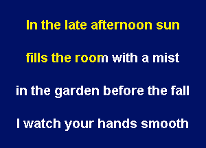 In the late afternoon sun
fills the room with a mist
in the garden before the fall

I watch your hands smooth