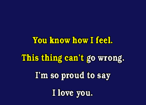 Yen know how I feel.

This thing can't go wrong.

I'm so proud to say

I love you.