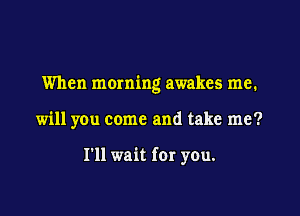 When morning awakes me.

will you come and take me?

I'll wait for you.