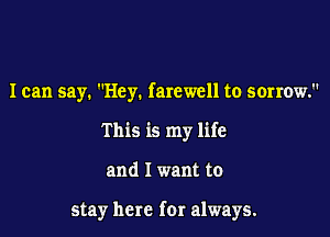 I can say. Hey. farewell to sorrow.
This is my life

and I want to

stay here for always.