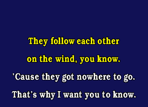They follow each other
on the wind. you know.
'Cause they got nowhere to go.

That's why I want you to know.