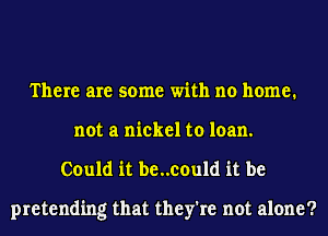 There are some with no home.
not a nickel to loan.
Could it be..could it be

pretending that they're not alone?