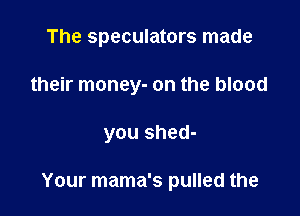 The speculators made
their money- on the blood

you shed-

Your mama's pulled the