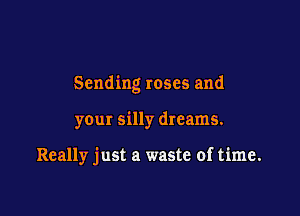 Sending roses and

your silly dreams.

Really just a waste of time.