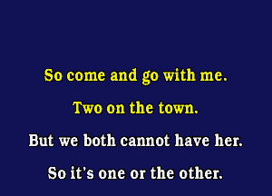 So come and go with me.

Two on the town.

But we both cannot have her.

So it's one or the other. I