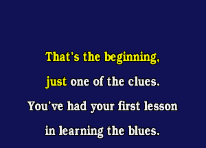 That's the beginning.
just one of the clues.

You've had your first lesson

in learning the blues. I
