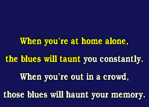 When you're at home alone.
the blues will taunt you constantly.
When you're out in a crowd.

those blues will haunt your memory.