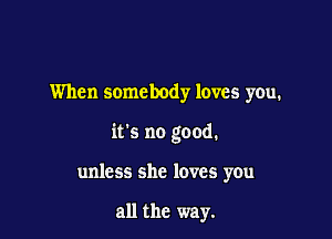 When somebody loves you.

it's no good.

unless she loves you

all the way.