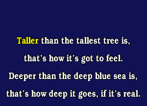 Taller than the tallest tree is.
that's how it's got to feel.
Deeper than the deep blue sea is.

that's how deep it goes. if it's real.