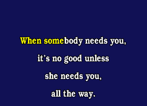 When somebody needs you.

it's no good unless

she needs you.

all the way.