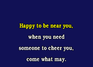 Happy to be near you.

when you need

someone to cheer you.

come what may.