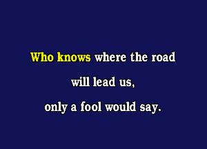 Who knows where the road

will lead us.

only a fool would say.