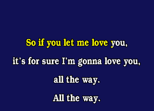 So if you let me love you.

it's for sure I'm gonna love you.

all the way.

All the way.