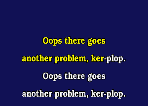 Oops there goes

another problem. ker-plop.

Oops there goes

another problem. ker-plop.