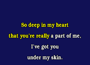 50 deep in my heart

that you're really a part of me.
I've got you

under my skin.