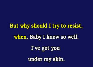 But why should I try to resist.

when. Baby I know so well.

I've got you

under my skin.