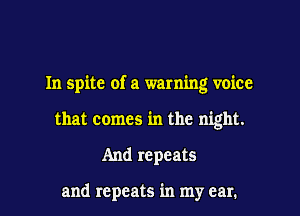 In spite of a warning voice
that comes in the night.
And repeats

and repeats in my ear.