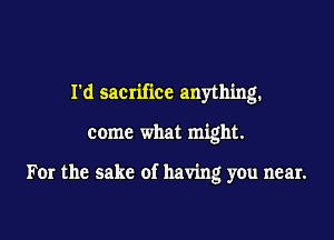 Id sacnfxcc anythmg.

come what might.

For the sake of having you near.