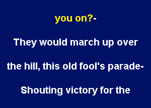 you on?-

They would march up over

the hill, this old fool's parade-

Shouting victory for the