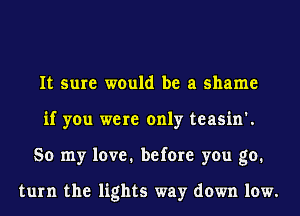 It sure would be a shame
if you were only teasin'.
So my love. before you go.

turn the lights way down low.