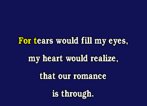 For tears would fill my eyes.
my heart would realize.

that our romance

is through.