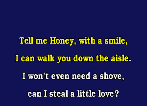 Tell me Honey. with a smile.
I can walk you down the aisle.
I won't even need a shove.

can I steal a little love ?