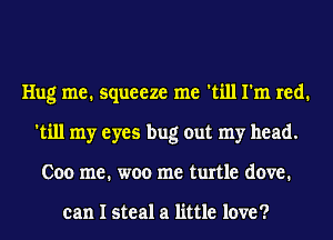 Hug me. squeeze me 'till I'm red.
'till my eyes bug out my head.
Coo me. woo me turtle dove.

can I steal a little love ?