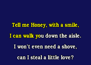 Tell me Honey. with a smile.
I can walk you down the aisle.
I won't even need a shove.

can I steal a little love ?