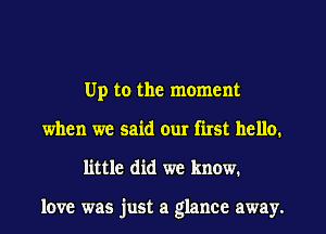 Up to the moment
when we said our first hello.
little did we know.

love was just a glance away.