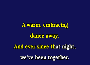 A warm. embracing

dance away.

And ever since that night.

we've been together.