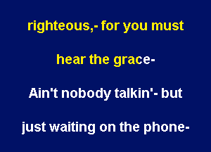 righteous,- for you must
hear the grace-

Ain't nobody talkin'- but

iust waiting on the phone-