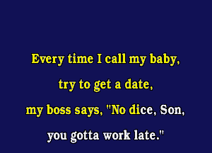 Every time I call my baby.

try to get a date.

my boss says. No dice. Son.

you gotta work late.