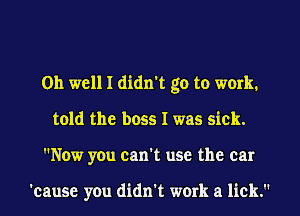 Oh well I didn't go to work.
told the boss I was sick.
Now you can't use the car

'cause you didn't work a lick.