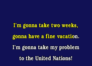I'm gonna take two weeks.
gonna have a fine vacation.
I'm gonna take my problem

to the United Nations!