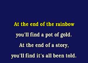 At the end of the rainbow
you'll find a pot of gold.
At the end of a story.

you'll find it's all been told.