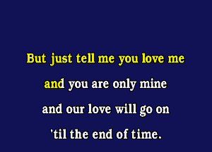 But just tell me you love me
and you are only mine

and our love will go on

'til the end of time. I