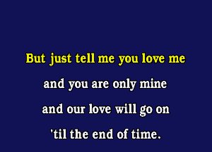 But just tell me you love me
and you are only mine

and our love will go on

'til the end of time. I
