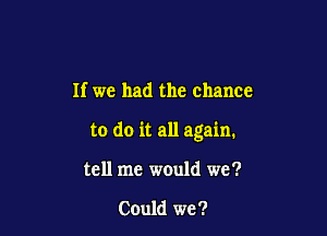 If we had the chance

to do it all again.

tell me would we?

Could we?