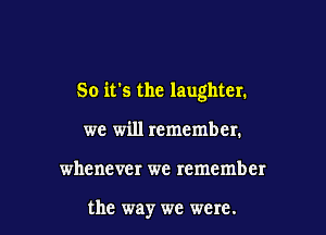 So it's the laughter.

we will remember.
whenever we remember

the way we were.