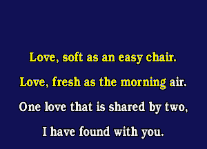 Love, soft as an easy chair.
Love, fresh as the morning air.
One love that is shared by two.

I have found with you.