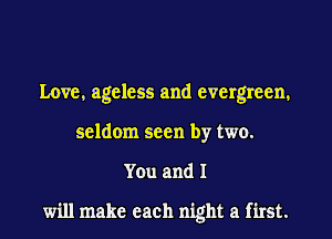 Love, ageless and evergreen,

seldom seen by two.

You and I

will make each night a first.