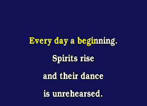 Every day a beginning.

Spirits rise
and their dance

is unrehearsed.