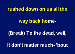 rushed down on us all the

way back home-

(Break) To the dead, well,

it don't matter much- 'bout