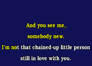 And you see me.
somebody new.
I'm not that chained-up little person

still in love with you.