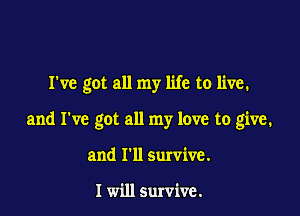 I've got all my life to live.

and I've got all my love to give.

and I'll survive.

I will survive.