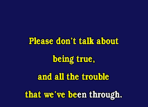 Please don't talk about
being true.

and all the trouble

that we've been through.