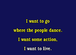 I want to go

where the people dance.
Iwant some action.

I want to live.