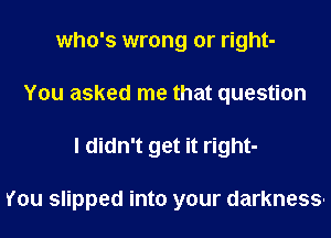 who's wrong or right-
You asked me that question
I didn't get it right-

You slipped into your darkness-