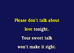 Please don't talk about

love tonight.

Yeur sweet talk

won't make it right.