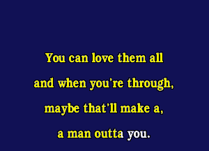 You can love them all

and when you're through,

maybe that'll make a.

a man outta you.